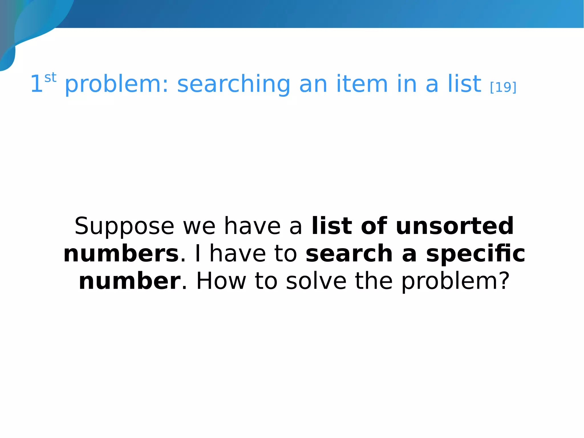 1st
problem: searching an item in a list [19]
Suppose we have a list of unsorted
numbers. I have to search a specific
number. How to solve the problem?
 