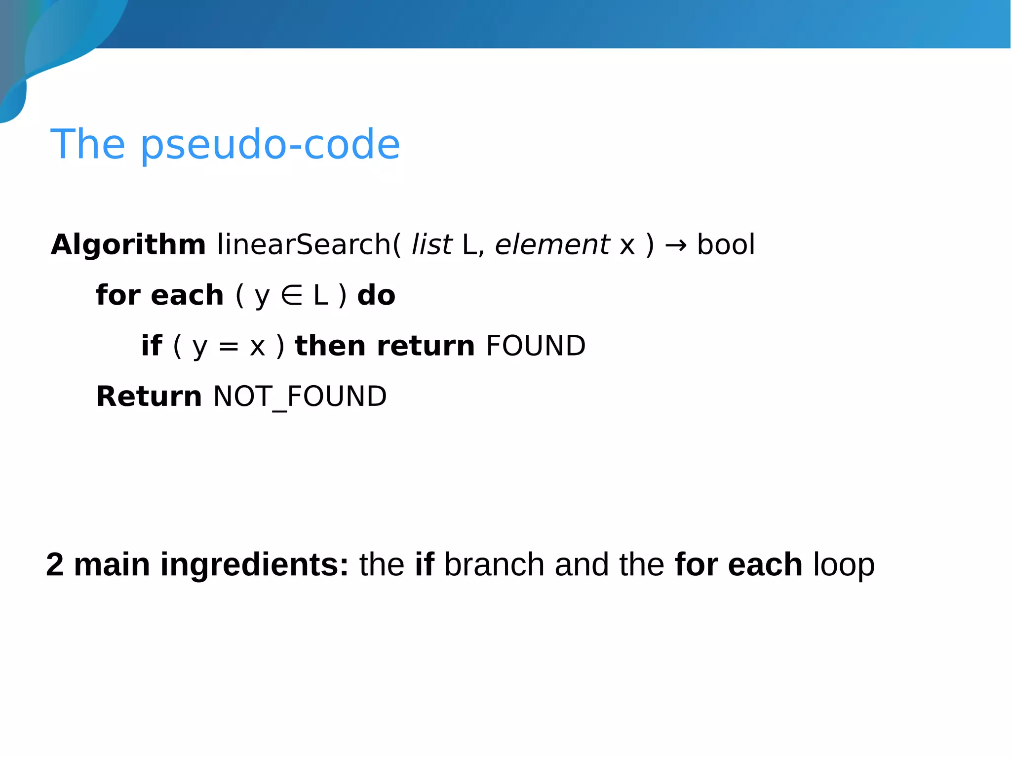 The pseudo-code
Algorithm linearSearch( list L, element x ) → bool
for each ( y ∈ L ) do
if ( y = x ) then return FOUND
Return NOT_FOUND
2 main ingredients: the if branch and the for each loop
 