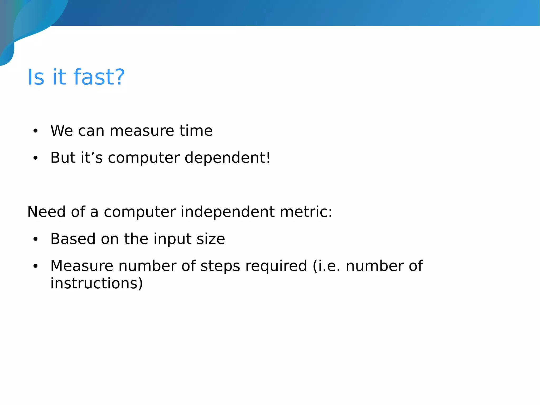 Is it fast?
● We can measure time
● But it’s computer dependent!
Need of a computer independent metric:
● Based on the input size
● Measure number of steps required (i.e. number of
instructions)
 