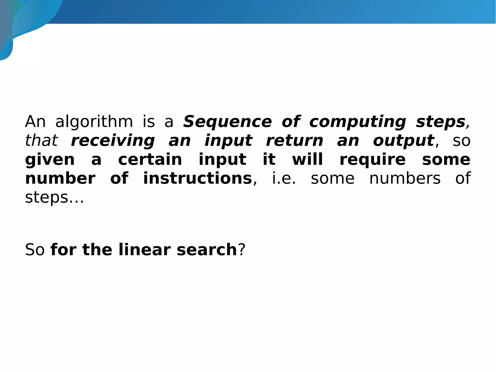 An algorithm is a Sequence of computing steps,
that receiving an input return an output, so
given a certain input it will require some
number of instructions, i.e. some numbers of
steps…
So for the linear search?
 