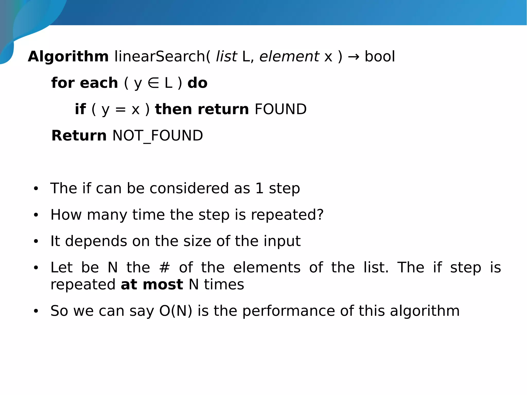 Algorithm linearSearch( list L, element x ) → bool
for each ( y ∈ L ) do
if ( y = x ) then return FOUND
Return NOT_FOUND
● The if can be considered as 1 step
● How many time the step is repeated?
● It depends on the size of the input
● Let be N the # of the elements of the list. The if step is
repeated at most N times
● So we can say O(N) is the performance of this algorithm
 