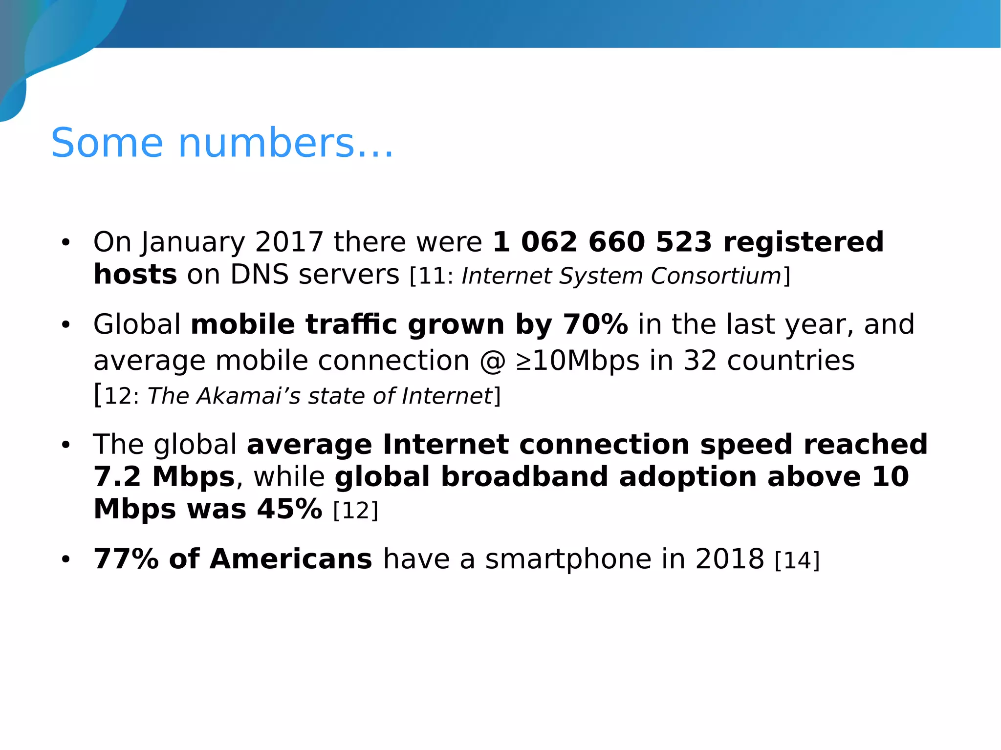 Some numbers…
● On January 2017 there were 1 062 660 523 registered
hosts on DNS servers [11: Internet System Consortium]
● Global mobile traffic grown by 70% in the last year, and
average mobile connection @ ≥10Mbps in 32 countries
[12: The Akamai’s state of Internet]
● The global average Internet connection speed reached
7.2 Mbps, while global broadband adoption above 10
Mbps was 45% [12]
● 77% of Americans have a smartphone in 2018 [14]
 