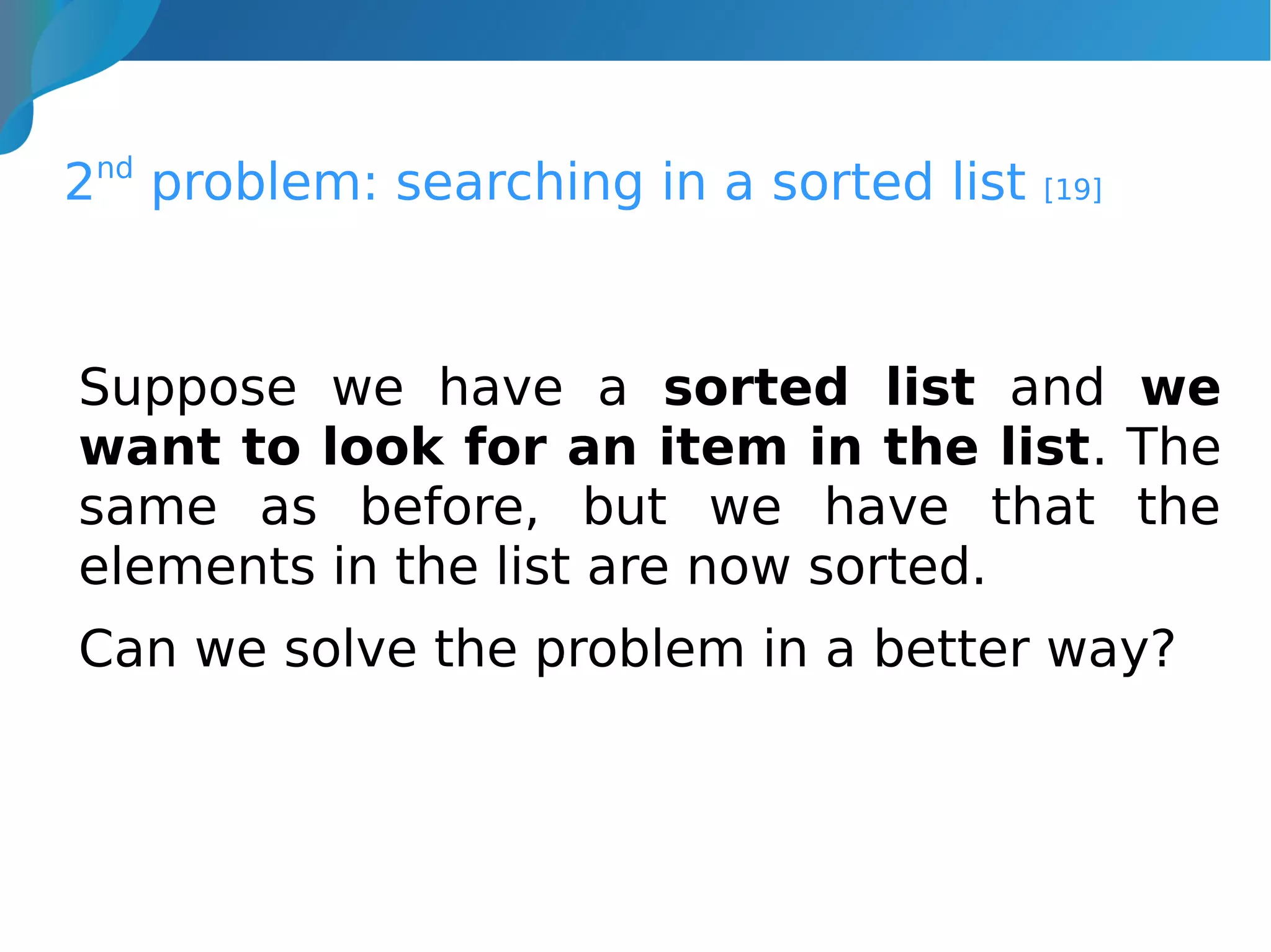 2nd
problem: searching in a sorted list [19]
Suppose we have a sorted list and we
want to look for an item in the list. The
same as before, but we have that the
elements in the list are now sorted.
Can we solve the problem in a better way?
 
