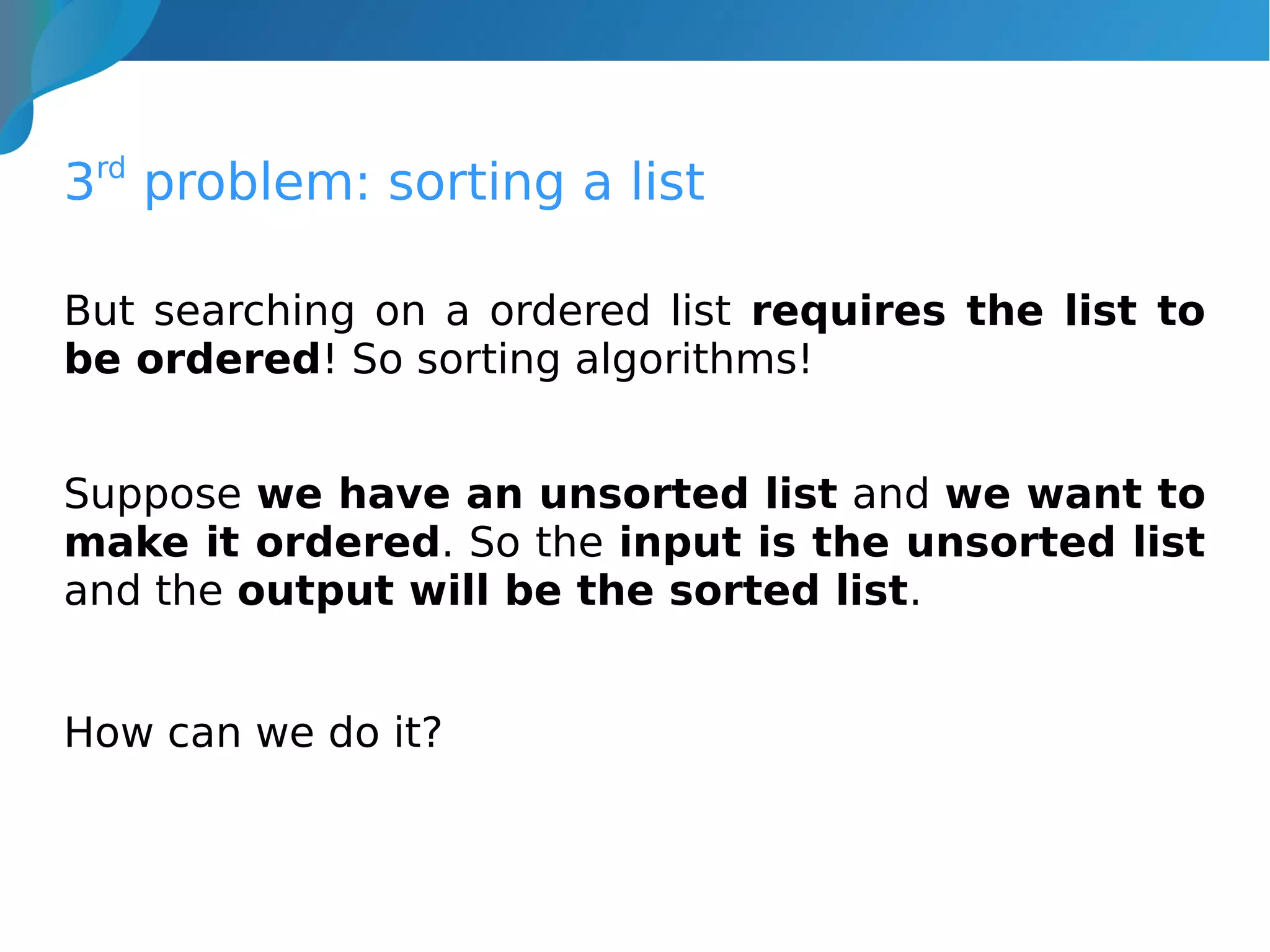 3rd
problem: sorting a list
But searching on a ordered list requires the list to
be ordered! So sorting algorithms!
Suppose we have an unsorted list and we want to
make it ordered. So the input is the unsorted list
and the output will be the sorted list.
How can we do it?
 