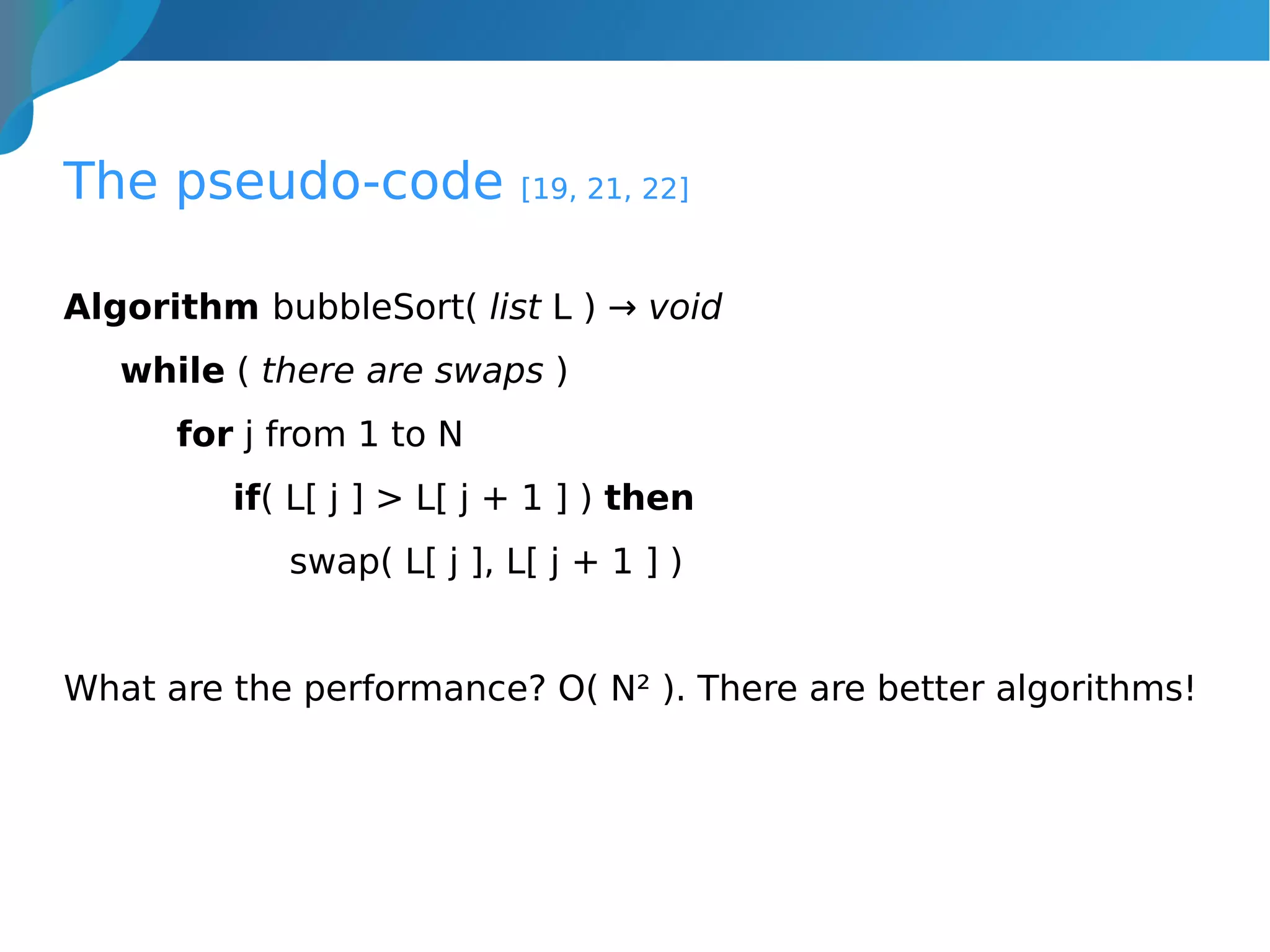 The pseudo-code [19, 21, 22]
Algorithm bubbleSort( list L ) → void
while ( there are swaps )
for j from 1 to N
if( L[ j ] > L[ j + 1 ] ) then
swap( L[ j ], L[ j + 1 ] )
What are the performance? O( N² ). There are better algorithms!
 