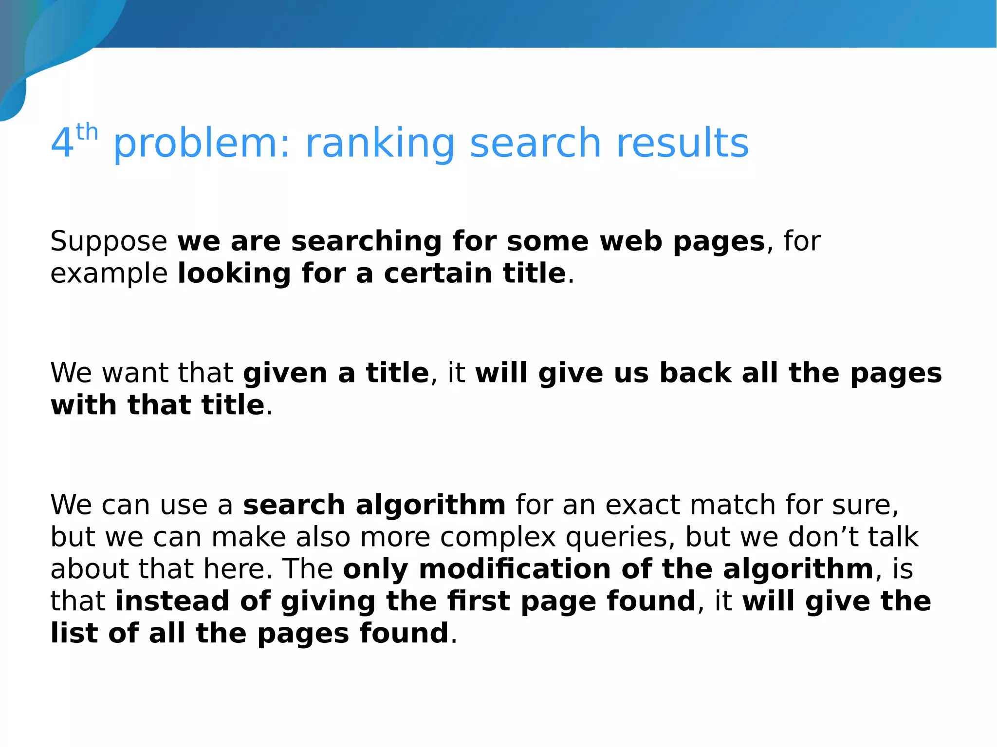 4th
problem: ranking search results
Suppose we are searching for some web pages, for
example looking for a certain title.
We want that given a title, it will give us back all the pages
with that title.
We can use a search algorithm for an exact match for sure,
but we can make also more complex queries, but we don’t talk
about that here. The only modification of the algorithm, is
that instead of giving the first page found, it will give the
list of all the pages found.
 