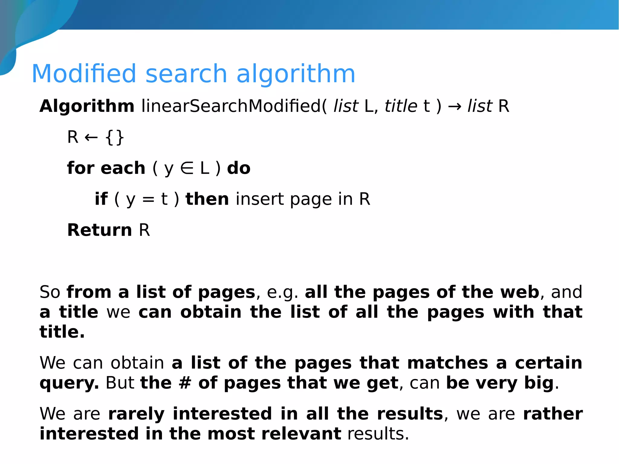 Modified search algorithm
Algorithm linearSearchModified( list L, title t ) → list R
R ← {}
for each ( y ∈ L ) do
if ( y = t ) then insert page in R
Return R
So from a list of pages, e.g. all the pages of the web, and
a title we can obtain the list of all the pages with that
title.
We can obtain a list of the pages that matches a certain
query. But the # of pages that we get, can be very big.
We are rarely interested in all the results, we are rather
interested in the most relevant results.
 