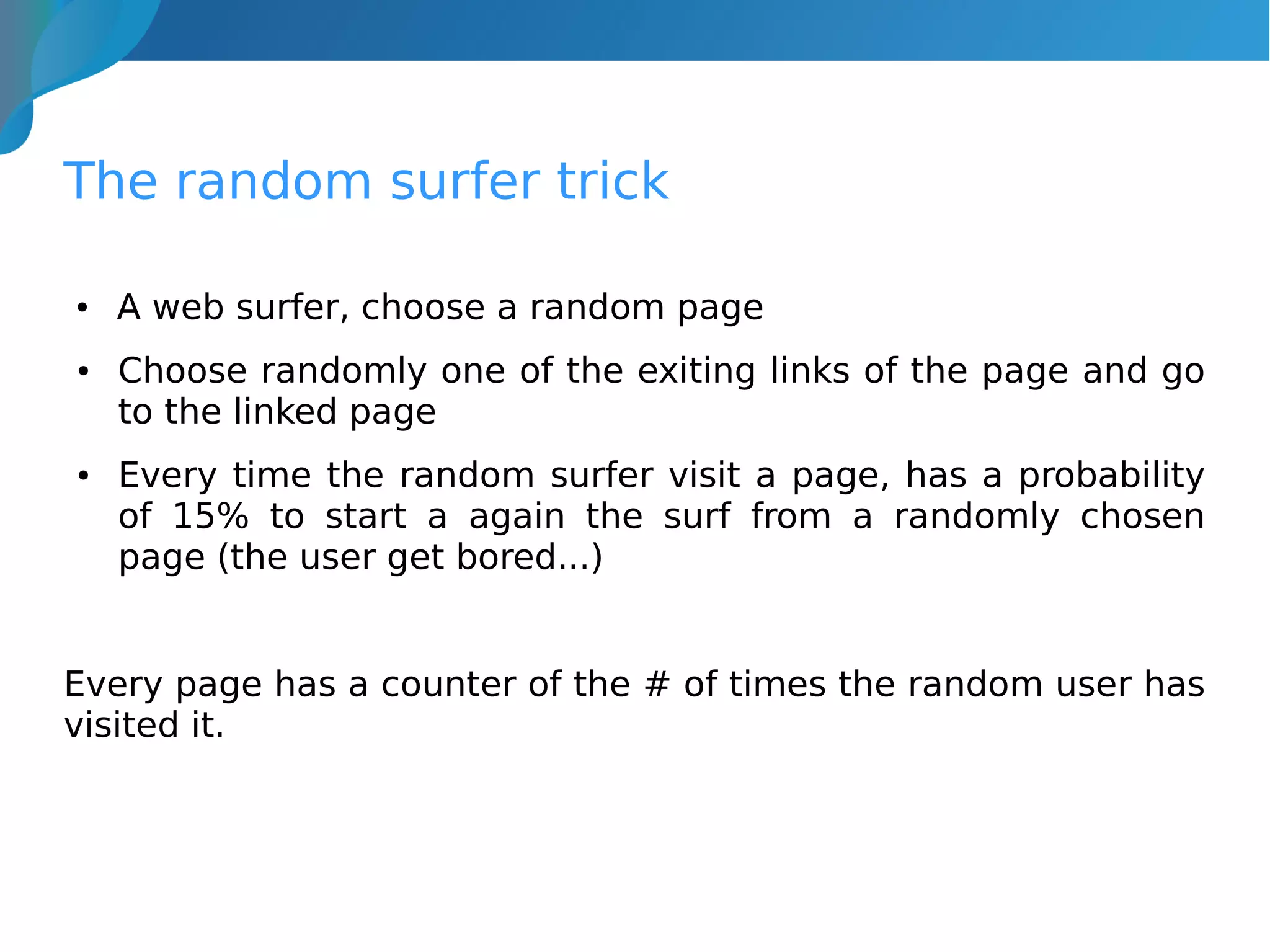 The random surfer trick
● A web surfer, choose a random page
● Choose randomly one of the exiting links of the page and go
to the linked page
● Every time the random surfer visit a page, has a probability
of 15% to start a again the surf from a randomly chosen
page (the user get bored...)
Every page has a counter of the # of times the random user has
visited it.
 