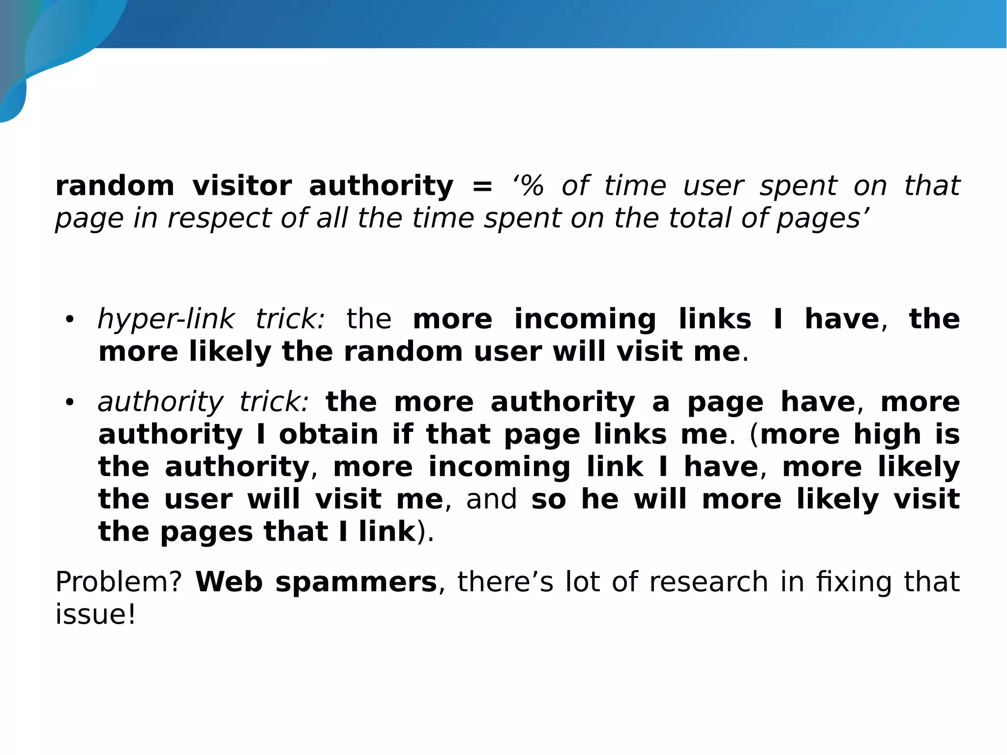 random visitor authority = ‘% of time user spent on that
page in respect of all the time spent on the total of pages’
● hyper-link trick: the more incoming links I have, the
more likely the random user will visit me.
● authority trick: the more authority a page have, more
authority I obtain if that page links me. (more high is
the authority, more incoming link I have, more likely
the user will visit me, and so he will more likely visit
the pages that I link).
Problem? Web spammers, there’s lot of research in fixing that
issue!
 