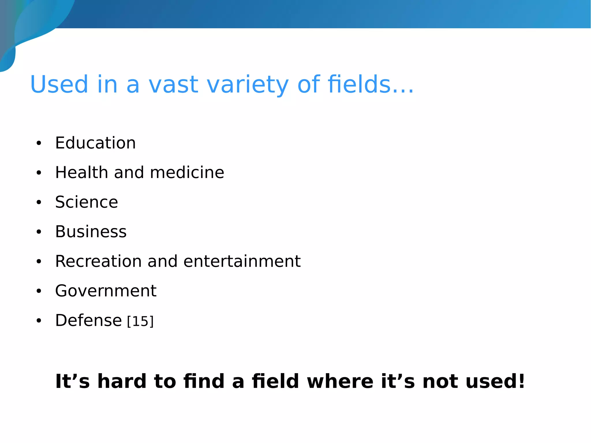 Used in a vast variety of fields…
● Education
● Health and medicine
● Science
● Business
● Recreation and entertainment
● Government
● Defense [15]
It’s hard to find a field where it’s not used!
 