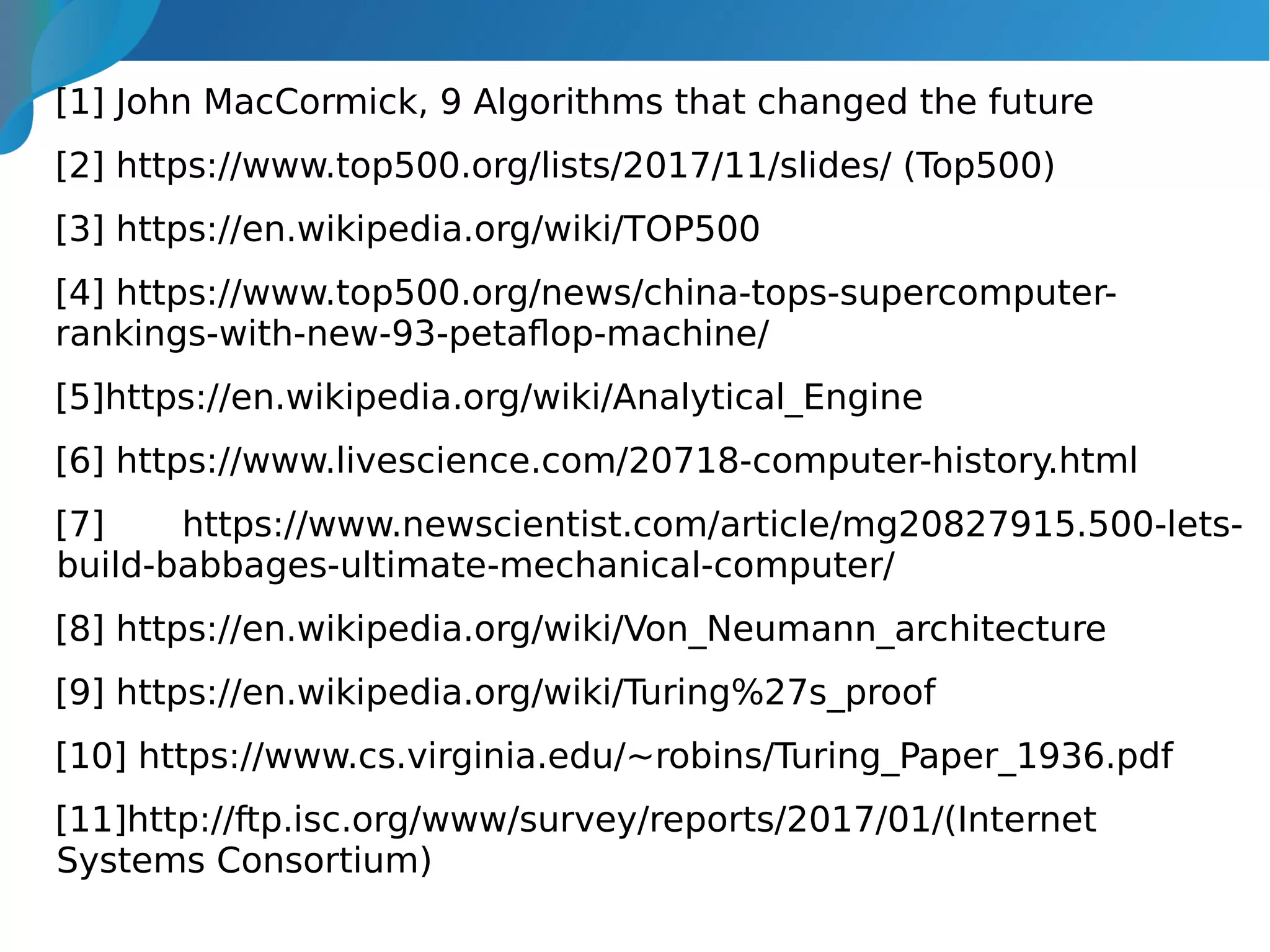 [1] John MacCormick, 9 Algorithms that changed the future
[2] https://www.top500.org/lists/2017/11/slides/ (Top500)
[3] https://en.wikipedia.org/wiki/TOP500
[4] https://www.top500.org/news/china-tops-supercomputer-
rankings-with-new-93-petaflop-machine/
[5]https://en.wikipedia.org/wiki/Analytical_Engine
[6] https://www.livescience.com/20718-computer-history.html
[7] https://www.newscientist.com/article/mg20827915.500-lets-
build-babbages-ultimate-mechanical-computer/
[8] https://en.wikipedia.org/wiki/Von_Neumann_architecture
[9] https://en.wikipedia.org/wiki/Turing%27s_proof
[10] https://www.cs.virginia.edu/~robins/Turing_Paper_1936.pdf
[11]http://ftp.isc.org/www/survey/reports/2017/01/(Internet
Systems Consortium)
 