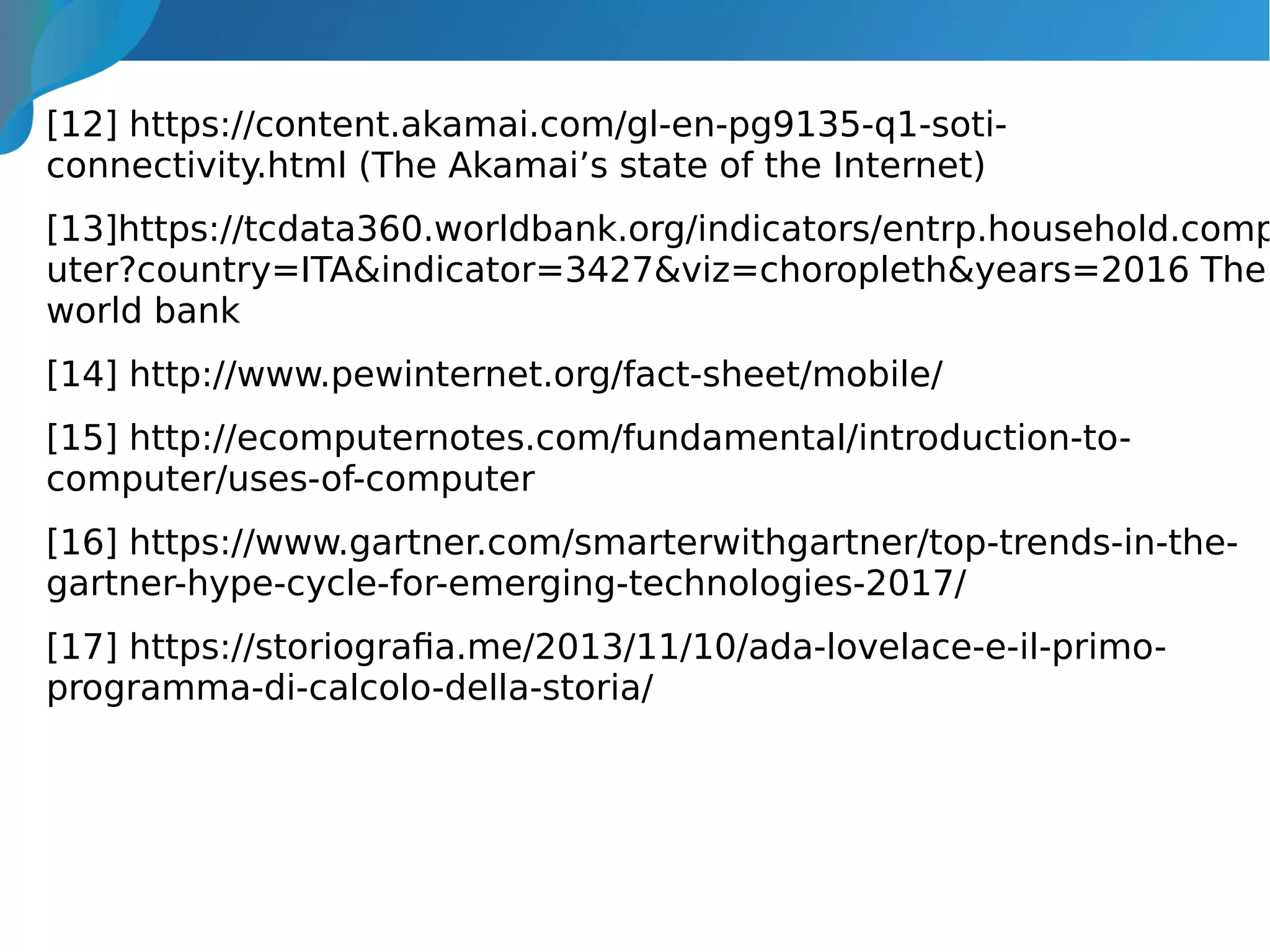 [12] https://content.akamai.com/gl-en-pg9135-q1-soti-
connectivity.html (The Akamai’s state of the Internet)
[13]https://tcdata360.worldbank.org/indicators/entrp.household.comp
uter?country=ITA&indicator=3427&viz=choropleth&years=2016 The
world bank
[14] http://www.pewinternet.org/fact-sheet/mobile/
[15] http://ecomputernotes.com/fundamental/introduction-to-
computer/uses-of-computer
[16] https://www.gartner.com/smarterwithgartner/top-trends-in-the-
gartner-hype-cycle-for-emerging-technologies-2017/
[17] https://storiografia.me/2013/11/10/ada-lovelace-e-il-primo-
programma-di-calcolo-della-storia/
 