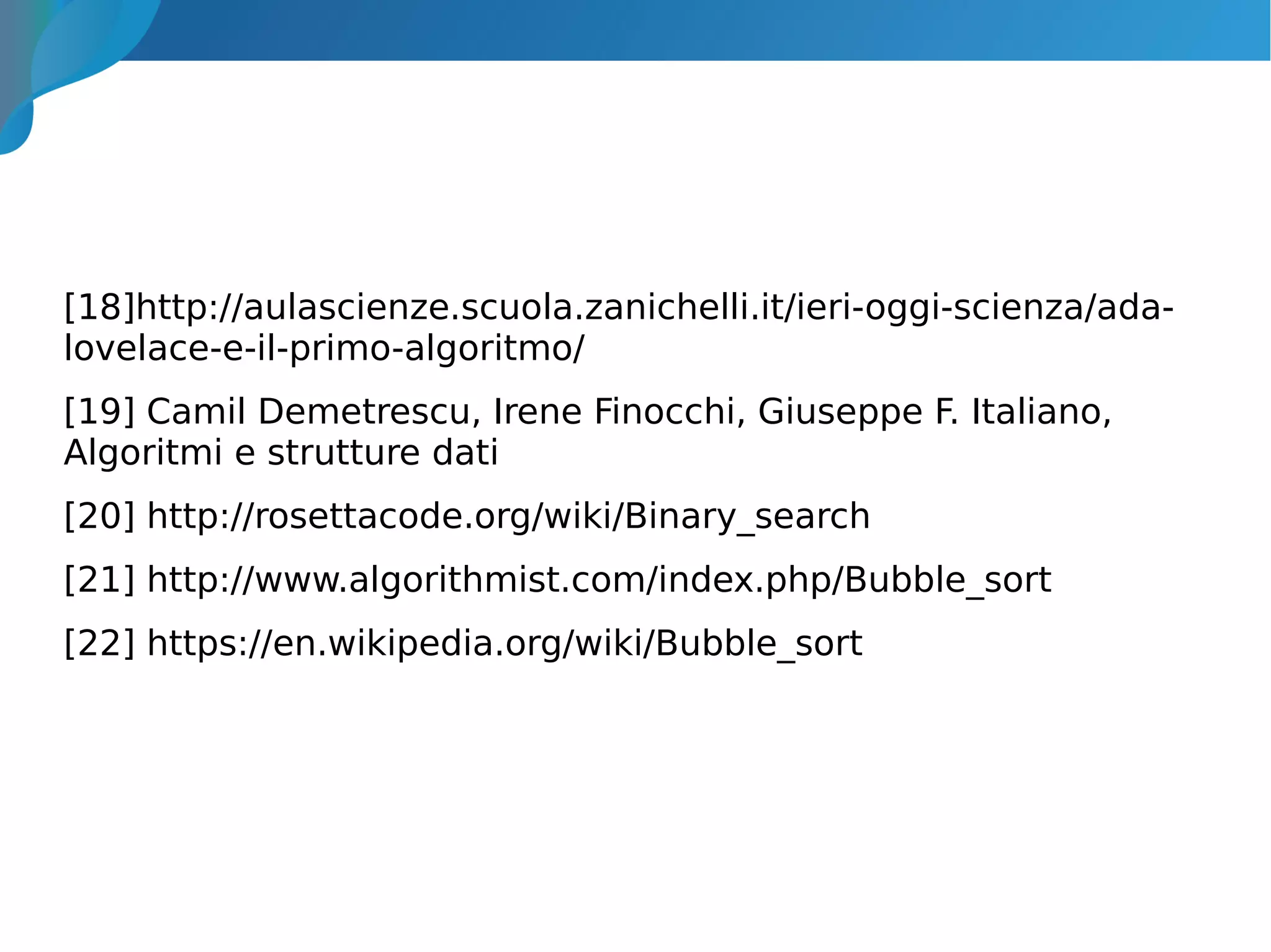 [18]http://aulascienze.scuola.zanichelli.it/ieri-oggi-scienza/ada-
lovelace-e-il-primo-algoritmo/
[19] Camil Demetrescu, Irene Finocchi, Giuseppe F. Italiano,
Algoritmi e strutture dati
[20] http://rosettacode.org/wiki/Binary_search
[21] http://www.algorithmist.com/index.php/Bubble_sort
[22] https://en.wikipedia.org/wiki/Bubble_sort
 