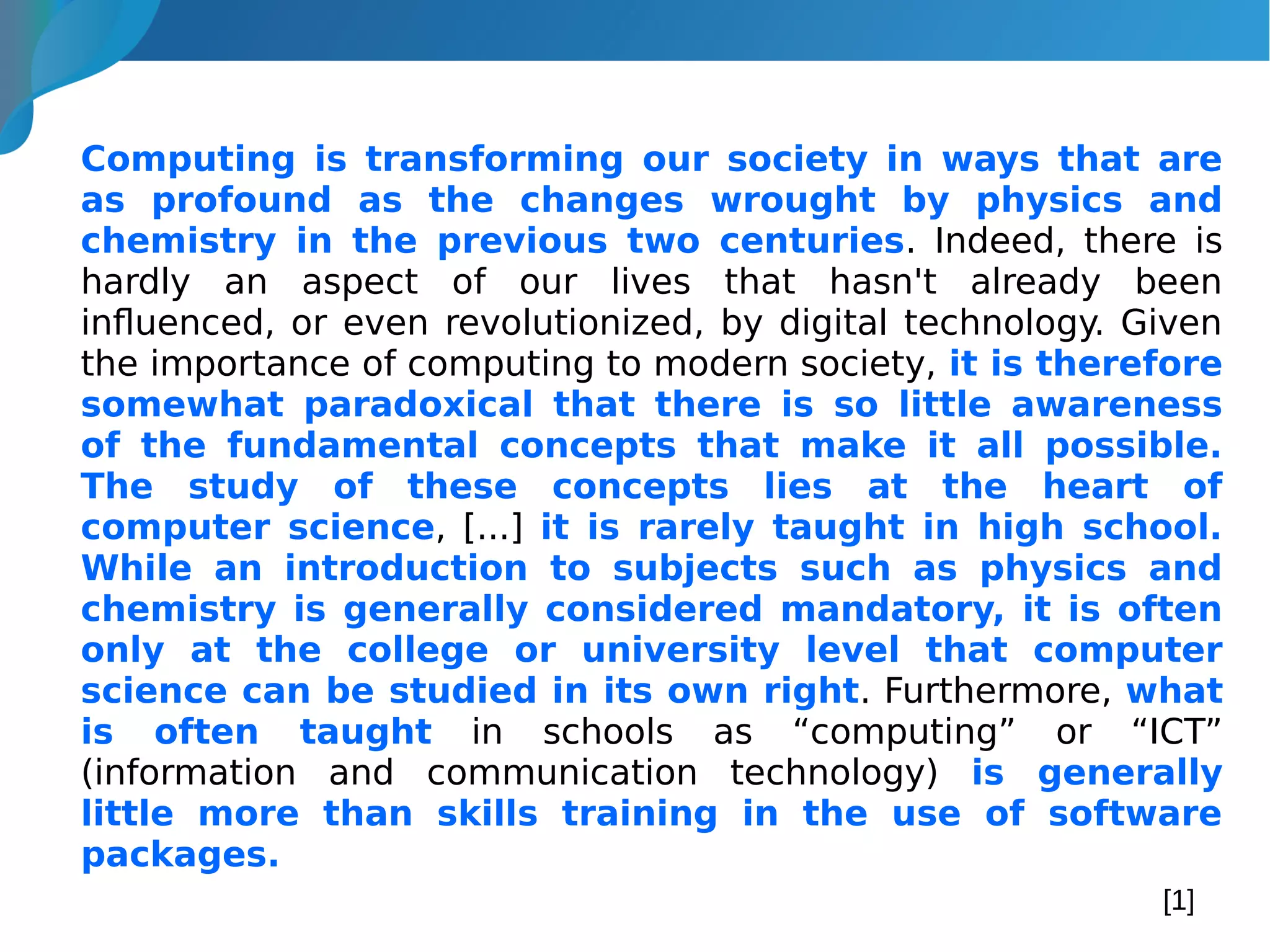 Computing is transforming our society in ways that are
as profound as the changes wrought by physics and
chemistry in the previous two centuries. Indeed, there is
hardly an aspect of our lives that hasn't already been
influenced, or even revolutionized, by digital technology. Given
the importance of computing to modern society, it is therefore
somewhat paradoxical that there is so little awareness
of the fundamental concepts that make it all possible.
The study of these concepts lies at the heart of
computer science, [...] it is rarely taught in high school.
While an introduction to subjects such as physics and
chemistry is generally considered mandatory, it is often
only at the college or university level that computer
science can be studied in its own right. Furthermore, what
is often taught in schools as “computing” or “ICT”
(information and communication technology) is generally
little more than skills training in the use of software
packages.
[1]
 