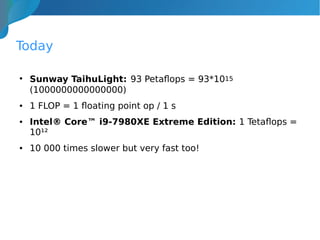 Today
●
Sunway TaihuLight: 93 Petaflops = 93*1015
(1000000000000000)
● 1 FLOP = 1 floating point op / 1 s
● Intel® Core™ i9-7980XE Extreme Edition: 1 Tetaflops =
10¹²
● 10 000 times slower but very fast too!
 