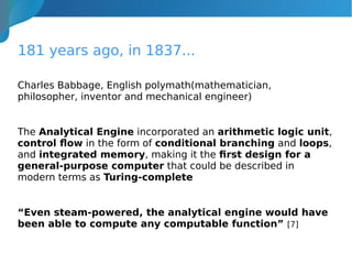 181 years ago, in 1837...
Charles Babbage, English polymath(mathematician,
philosopher, inventor and mechanical engineer)
The Analytical Engine incorporated an arithmetic logic unit,
control flow in the form of conditional branching and loops,
and integrated memory, making it the first design for a
general-purpose computer that could be described in
modern terms as Turing-complete
“Even steam-powered, the analytical engine would have
been able to compute any computable function” [7]
 