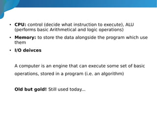 ● CPU: control (decide what instruction to execute), ALU
(performs basic Arithmetical and logic operations)
● Memory: to store the data alongside the program which use
them
● I/O deivces
A computer is an engine that can execute some set of basic
operations, stored in a program (i.e. an algorithm)
Old but gold! Still used today...
 
