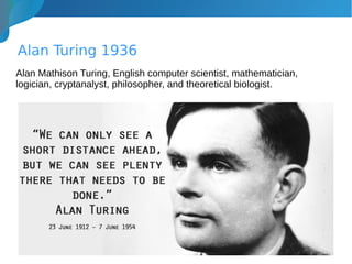 Alan Turing 1936
Alan Mathison Turing, English computer scientist, mathematician,
logician, cryptanalyst, philosopher, and theoretical biologist.
 