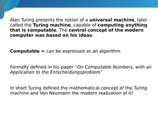 Alan Turing presents the notion of a universal machine, later
called the Turing machine, capable of computing anything
that is computable. The central concept of the modern
computer was based on his ideas.
Computable = can be expressed as an algorithm
Formally defined in his paper “On Computable Numbers, with an
Application to the Entscheidungsproblem”
In short Turing defined the mathematical concept of the Turing
machine and Von Neumann the modern realization of it!
 