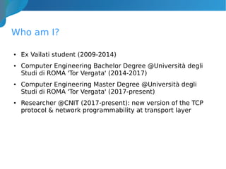 Who am I?
● Ex Vailati student (2009-2014)
● Computer Engineering Bachelor Degree @Università degli
Studi di ROMA 'Tor Vergata' (2014-2017)
● Computer Engineering Master Degree @Università degli
Studi di ROMA 'Tor Vergata' (2017-present)
● Researcher @CNIT (2017-present): new version of the TCP
protocol & network programmability at transport layer
 