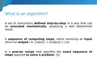 What is an algorithm?
A set of instructions defined step-by-step in a way that can
be executed mechanically, producing a well determined
result.
A sequence of computing steps, which receiving an input
return an output ( A: {input} → {output} ). [19]
Is a precise recipe that specifies the exact sequence of
steps required to solve a problem. [1]
 