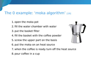 The 0 example: ‘moka algorithm’ [19]
1. open the moka pot
2. fill the water chamber with water
3. put the basket filter
4. fill the basket with the coffee powder
5. screw the upper part on the basis
6. put the moka on an heat source
7. when the coffee is ready turn off the heat source
8. pour coffee in a cup
 
