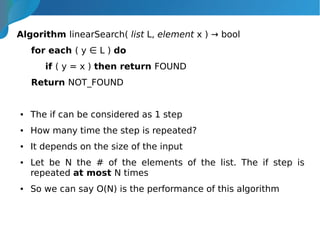 Algorithm linearSearch( list L, element x ) → bool
for each ( y ∈ L ) do
if ( y = x ) then return FOUND
Return NOT_FOUND
● The if can be considered as 1 step
● How many time the step is repeated?
● It depends on the size of the input
● Let be N the # of the elements of the list. The if step is
repeated at most N times
● So we can say O(N) is the performance of this algorithm
 