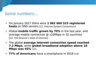 Some numbers…
● On January 2017 there were 1 062 660 523 registered
hosts on DNS servers [11: Internet System Consortium]
● Global mobile traffic grown by 70% in the last year, and
average mobile connection @ ≥10Mbps in 32 countries
[12: The Akamai’s state of Internet]
● The global average Internet connection speed reached
7.2 Mbps, while global broadband adoption above 10
Mbps was 45% [12]
● 77% of Americans have a smartphone in 2018 [14]
 