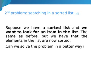 2nd
problem: searching in a sorted list [19]
Suppose we have a sorted list and we
want to look for an item in the list. The
same as before, but we have that the
elements in the list are now sorted.
Can we solve the problem in a better way?
 