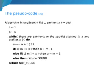 The pseudo-code [20]
Algorithm binarySearch( list L, element x ) → bool
a ← 1
b ← N
while( there are elements in the sub-list starting in a and
ending in b ) do
m ← ( a + b ) / 2
if( L[ m ] > x ) then b ← m - 1
else if( L[ m ] < x ) then a ← m + 1
else then return FOUND
return NOT_FOUND
 