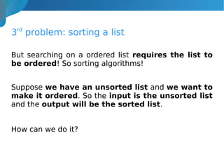 3rd
problem: sorting a list
But searching on a ordered list requires the list to
be ordered! So sorting algorithms!
Suppose we have an unsorted list and we want to
make it ordered. So the input is the unsorted list
and the output will be the sorted list.
How can we do it?
 