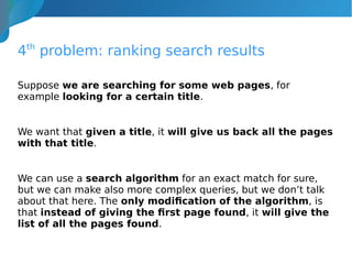 4th
problem: ranking search results
Suppose we are searching for some web pages, for
example looking for a certain title.
We want that given a title, it will give us back all the pages
with that title.
We can use a search algorithm for an exact match for sure,
but we can make also more complex queries, but we don’t talk
about that here. The only modification of the algorithm, is
that instead of giving the first page found, it will give the
list of all the pages found.
 