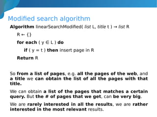 Modified search algorithm
Algorithm linearSearchModified( list L, title t ) → list R
R ← {}
for each ( y ∈ L ) do
if ( y = t ) then insert page in R
Return R
So from a list of pages, e.g. all the pages of the web, and
a title we can obtain the list of all the pages with that
title.
We can obtain a list of the pages that matches a certain
query. But the # of pages that we get, can be very big.
We are rarely interested in all the results, we are rather
interested in the most relevant results.
 
