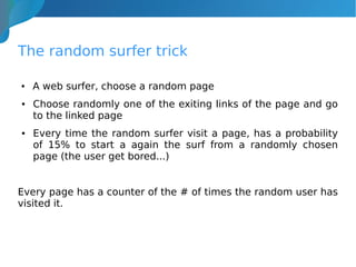 The random surfer trick
● A web surfer, choose a random page
● Choose randomly one of the exiting links of the page and go
to the linked page
● Every time the random surfer visit a page, has a probability
of 15% to start a again the surf from a randomly chosen
page (the user get bored...)
Every page has a counter of the # of times the random user has
visited it.
 