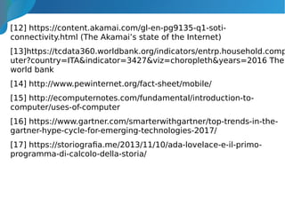 [12] https://content.akamai.com/gl-en-pg9135-q1-soti-
connectivity.html (The Akamai’s state of the Internet)
[13]https://tcdata360.worldbank.org/indicators/entrp.household.comp
uter?country=ITA&indicator=3427&viz=choropleth&years=2016 The
world bank
[14] http://www.pewinternet.org/fact-sheet/mobile/
[15] http://ecomputernotes.com/fundamental/introduction-to-
computer/uses-of-computer
[16] https://www.gartner.com/smarterwithgartner/top-trends-in-the-
gartner-hype-cycle-for-emerging-technologies-2017/
[17] https://storiografia.me/2013/11/10/ada-lovelace-e-il-primo-
programma-di-calcolo-della-storia/
 