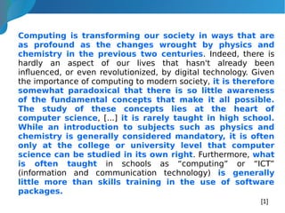 Computing is transforming our society in ways that are
as profound as the changes wrought by physics and
chemistry in the previous two centuries. Indeed, there is
hardly an aspect of our lives that hasn't already been
influenced, or even revolutionized, by digital technology. Given
the importance of computing to modern society, it is therefore
somewhat paradoxical that there is so little awareness
of the fundamental concepts that make it all possible.
The study of these concepts lies at the heart of
computer science, [...] it is rarely taught in high school.
While an introduction to subjects such as physics and
chemistry is generally considered mandatory, it is often
only at the college or university level that computer
science can be studied in its own right. Furthermore, what
is often taught in schools as “computing” or “ICT”
(information and communication technology) is generally
little more than skills training in the use of software
packages.
[1]
 