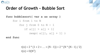 Order of Growth - Bubble Sort
func bubblesort( var a as array )
for i from 1 to N
for j from 0 to N - 1
if a[j] > a[j + 1]
swap( a[j], a[j + 1] )
end func
t(n) = 2 * (1 + 2 + … + (N - 1)) = 2 * (N * (N - 1) / 2)
t(n) = O(N2
)
 