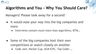 Algorithms and You - Why You Should Care?
● It would ease your way into the big companies and
more
● Interviews contain much more than algorithms, BTW…
● Some of the big companies host their own
competitions or watch closely on another
● Code Jam, Hacker Cup, ACM ICPC, Top Coder …
Managers! Please look away for a second!
 