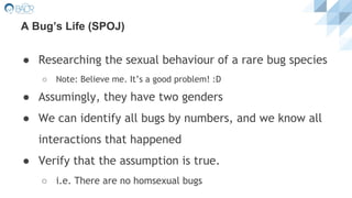 A Bug’s Life (SPOJ)
● Researching the sexual behaviour of a rare bug species
○ Note: Believe me. It’s a good problem! :D
● Assumingly, they have two genders
● We can identify all bugs by numbers, and we know all
interactions that happened
● Verify that the assumption is true.
○ i.e. There are no homsexual bugs
 