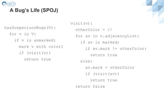 A Bug’s Life (SPOJ)
hasSuspeciuosBugs(V):
for v in V:
if v is unmarked:
mark v with color1
if (visit(v))
return true
visit(v):
otherColor = //
for av in v.adjacencyList:
if av is marked:
if av.mark != otherColor:
return true
else:
av.mark = otherColor
if (visit(av))
return true
return false
 