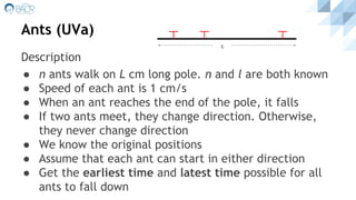Ants (UVa)
Description
● n ants walk on L cm long pole. n and l are both known
● Speed of each ant is 1 cm/s
● When an ant reaches the end of the pole, it falls
● If two ants meet, they change direction. Otherwise,
they never change direction
● We know the original positions
● Assume that each ant can start in either direction
● Get the earliest time and latest time possible for all
ants to fall down
L
 