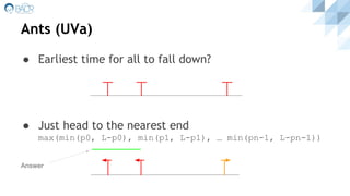 Ants (UVa)
● Earliest time for all to fall down?
● Just head to the nearest end
max(min(p0, L-p0), min(p1, L-p1), … min(pn-1, L-pn-1))
Answer
 