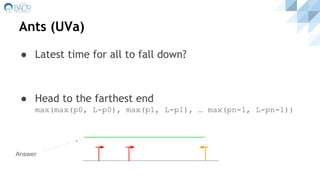 Ants (UVa)
● Latest time for all to fall down?
● Head to the farthest end
max(max(p0, L-p0), max(p1, L-p1), … max(pn-1, L-pn-1))
Answer
 