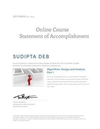 Online Course
Statement of Accomplishment
SEPTEMBER 03, 2013
SUDIPTA DEB
HAS SUCCESSFULLY COMPLETED A FREE ONLINE OFFERING OF THE FOLLOWING COURSE
PROVIDED BY STANFORD UNIVERSITY THROUGH COURSERA INC.
Algorithms: Design and Analysis,
Part 1
This is an undergraduate course on the design and analysis of
algorithms. The main topics are: asymptotic analysis, divide and
conquer algorithms, sorting and searching, basic randomized
algorithms, graph search, shortest paths, heaps, search trees, and
hash tables.
TIM ROUGHGARDEN
PROFESSOR OF COMPUTER SCIENCE
STANFORD UNIVERSITY
PLEASE NOTE: SOME ONLINE COURSES MAY DRAW ON MATERIAL FROM COURSES TAUGHT ON CAMPUS BUT THEY ARE NOT EQUIVALENT TO
ON-CAMPUS COURSES. THIS STATEMENT DOES NOT AFFIRM THAT THIS PARTICIPANT WAS ENROLLED AS A STUDENT AT STANFORD
UNIVERSITY IN ANY WAY. IT DOES NOT CONFER A STANFORD UNIVERSITY GRADE, COURSE CREDIT OR DEGREE, AND IT DOES NOT VERIFY THE
IDENTITY OF THE PARTICIPANT.
 