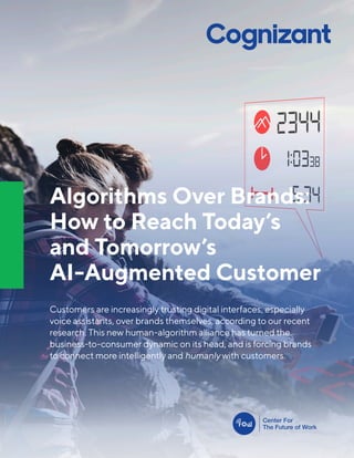 Algorithms Over Brands:
How to Reach Today’s
and Tomorrow’s
AI-Augmented Customer
Customers are increasingly trusting digital interfaces, especially
voice assistants, over brands themselves, according to our recent
research. This new human-algorithm alliance has turned the
business-to-consumer dynamic on its head, and is forcing brands
to connect more intelligently and humanly with customers.
 
