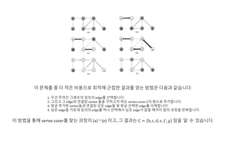 이 문제를 좀 더 적은 비용으로 최적에 근접한 결과를 얻는 방법은 다음과 같습니다.
1. 우선 주어진 그래프의 임의의 edge를 선택합니다.
2. 그리고 그 edge와 연결된 vertex 둘을 구하고자 하는 vertex cover C의 원소로 추가합니다.
3. 방금 추가한 vertex들과 연결된 모든 edge들 및 방금 선택한 edge를 삭제합니다.
4. 남은 edge들 가운데 임의의 edge를 하나 선택해서 남은 edge가 없을 때까지 앞의 과정을 반복합니다.
이 방법을 통해 vertex cover를 찾는 과정이 (a) ~ (e) 이고, 그 결과는 C = b, c, d, e, 𝑓, 𝑔 임을 알 수 있습니다.
 
