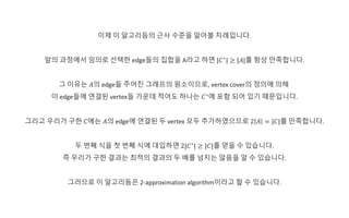 이제 이 알고리듬의 근사 수준을 알아볼 차례입니다.
앞의 과정에서 임의로 선택한 edge들의 집합을 A라고 하면 |𝐶∗
| ≥ |𝐴|를 항상 만족합니다.
그 이유는 𝐴의 edge들 주어진 그래프의 원소이므로, vertex cover의 정의에 의해
이 edge들에 연결된 vertex들 가운데 적어도 하나는 𝐶∗
에 포함 되어 있기 때문입니다.
그리고 우리가 구한 𝐶에는 𝐴의 edge에 연결된 두 vertex 모두 추가하였으므로 2 𝐴 = |𝐶|를 만족합니다.
두 번째 식을 첫 번째 식에 대입하면 2|𝐶∗
| ≥ |𝐶|를 얻을 수 있습니다.
즉 우리가 구한 결과는 최적의 결과의 두 배를 넘지는 않음을 알 수 있습니다.
그러므로 이 알고리듬은 2-approximation algorithm이라고 할 수 있습니다.
 