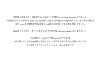 이번에 살펴볼 예제는 대표적인 NP-COMPLETE 문제인 the traveling-salesman 문제입니다.
이 문제는 주어진 undirected graph 𝐺(𝑉, 𝐸)에서 각 edge는 nonnegative integer cost c 𝑢, 𝑣 를 가지는 가운데
모든 vertex를 연결하면서 동시에 그 cost를 최소화하는 연결 조합을 찾는 것입니다.
그리고 이 문제에서는 한 가지 조건을 더 추가하는데, triangle inequality라는 조건입니다.
이 조건은 한 vertex에서 다른 vertex로 이동할 때,
바로 가는 것이 다른 vertex를 경유하는 것보다 더 적은 비용이 든다는 것을 의미합니다.
수식으로 표현하면 c 𝑢, 𝑣 ≤ 𝑐 𝑢, 𝑤 + 𝑐(𝑤, 𝑣)가 됩니다.
 