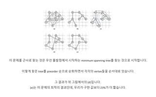 이 문제를 근사로 찾는 것은 우선 출발점에서 시작하는 minimum spanning tree를 찾는 것으로 시작합니다.
이렇게 찾은 tree를 preorder 순으로 순회하면서 각각의 vertex들을 순서대로 잇습니다.
그 결과가 위 그림에서의 (d)입니다.
(e)는 이 문제의 최적의 결과인데, 우리가 구한 값보다 23%가 더 짧습니다.
 