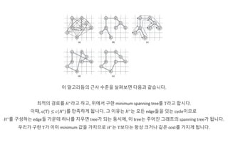 이 알고리듬의 근사 수준을 살펴보면 다음과 같습니다.
최적의 경로를 𝐻∗
라고 하고, 위에서 구한 minimum spanning tree를 T라고 합시다.
이때, c(T) ≤ 𝑐(𝐻∗
)를 만족하게 됩니다. 그 이유는 𝐻∗
는 모든 edge들을 잇는 cycle이므로
𝐻∗
를 구성하는 edge들 가운데 하나를 지우면 tree가 되는 동시에, 이 tree는 주어진 그래프의 spanning tree가 됩니다.
우리가 구한 T가 이미 minimum 값을 가지므로 𝐻∗
는 T보다는 항상 크거나 같은 cost를 가지게 됩니다.
 